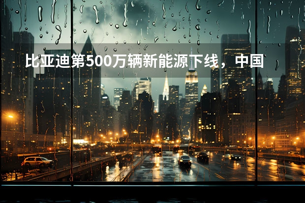 比亚迪第500万辆新能源下线，中国汽车在一起转动命运齿轮（我国新能源汽车行业现状及趋势分析）