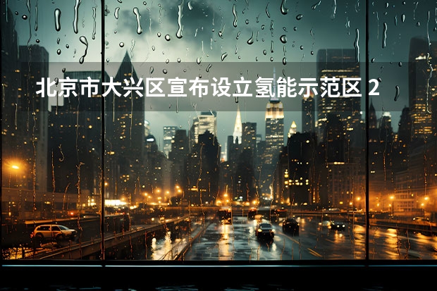 北京市大兴区宣布设立氢能示范区 2025年前氢能源车突破1万辆（东风风神：2024年100%电动化，2025年销量50万）