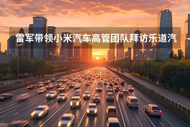 雷军带领小米汽车高管团队拜访乐道汽车 预祝乐道L60大卖 雷军：投资100亿美金 小米造车亏得起
