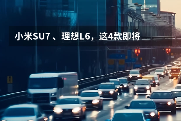 小米SU7 、理想L6，这4款即将上市的新车，注定要火！（小米御7发布会时间）