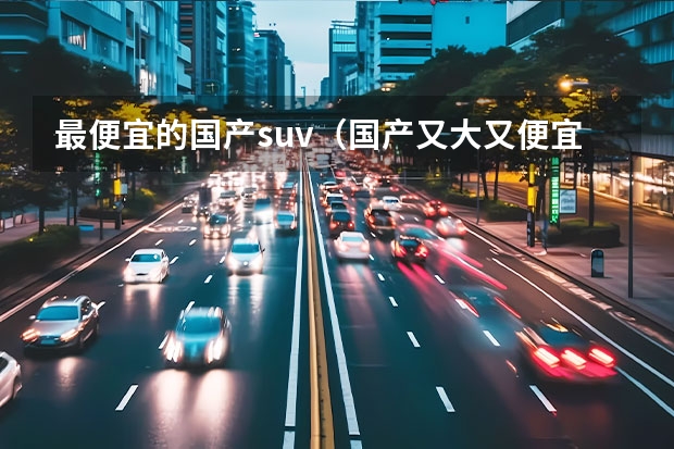 最便宜的国产suv(国产又大又便宜的suv)