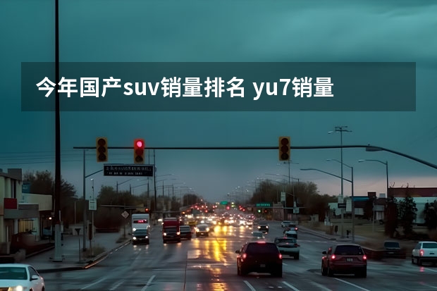 今年国产suv销量排名 yu7销量在国产suv中排第几