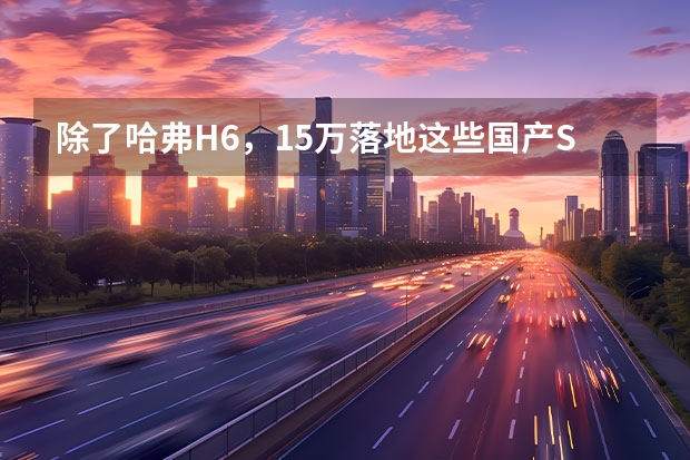 除了哈弗H6，15万落地这些国产SUV也可以选择？ 15万落地,轴距超2.8米,油耗不到5l,买suv还得这些销冠!