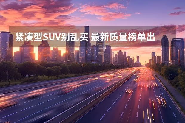 紧凑型SUV别乱买 最新质量榜单出炉 14款达标 CR-V第一 国产质量最好的suv车排名(国产性价比最高的suv)