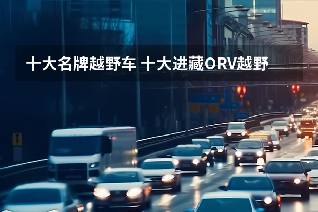 十大名牌越野车 十大进藏ORV越野车排行榜（假越野suv别推荐了）