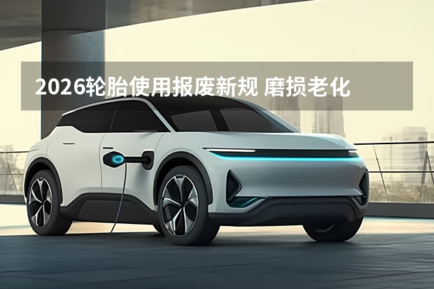 2026轮胎使用报废新规 磨损老化统一判定标准出炉