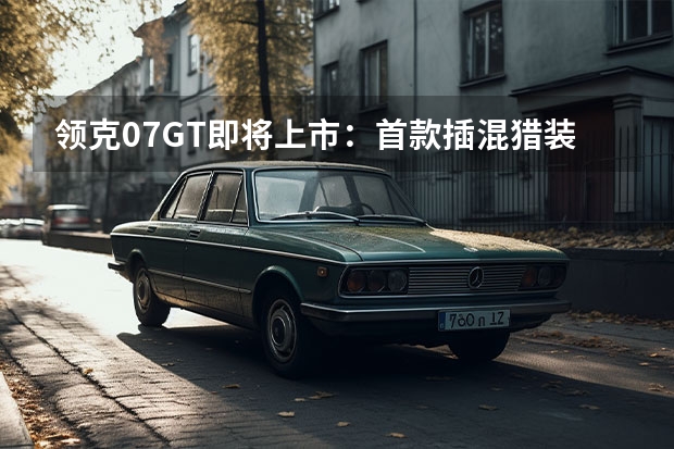 领克07GT即将上市:首款插混猎装旅行车,标配MRC磁流变悬架