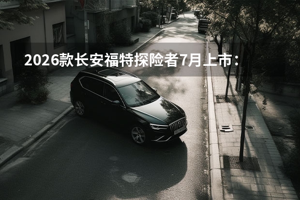 2026款长安福特探险者7月上市:纵置后驱加持,内饰科技全面升级