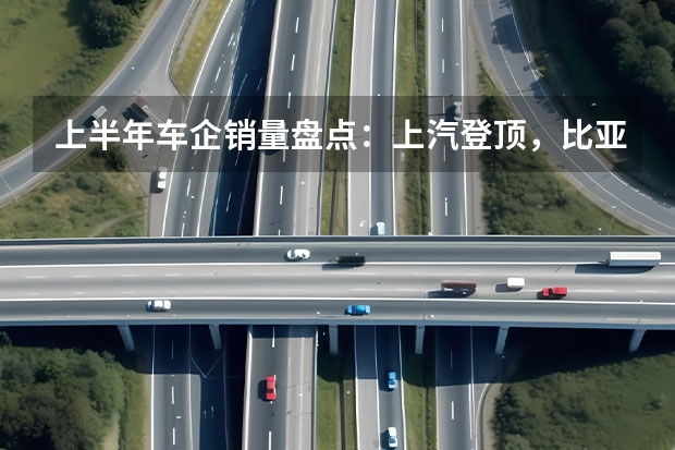 上半年车企销量盘点:上汽登顶,比亚迪稳居新能源榜首