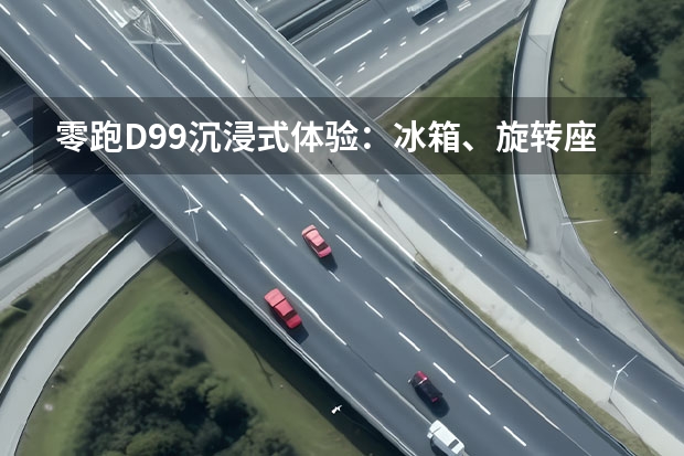 零跑D99沉浸式体验：冰箱、旋转座椅配齐，细节拉满的家用MPV