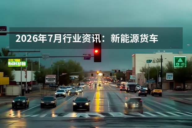 2026年7月行业资讯：新能源货车渗透率超四成，公路运力扩容