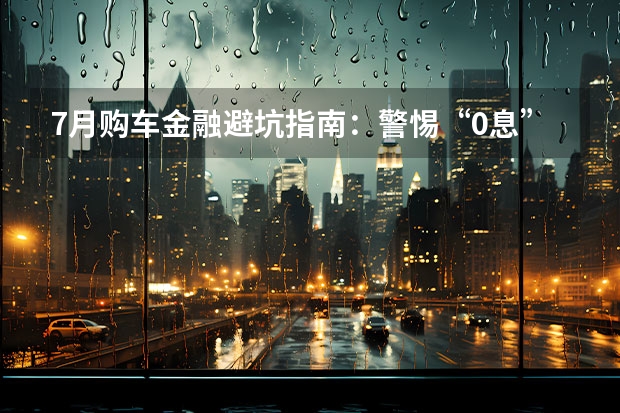 7月购车金融避坑指南：警惕“0息”背后的隐形服务费与强制保险