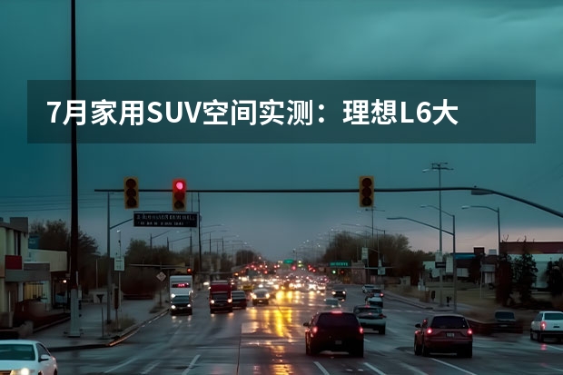7月家用SUV空间实测：理想L6大五座霸榜，乐道L60后备箱成短板