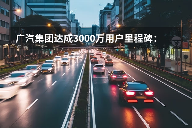 广汽集团达成3000万用户里程碑：新能源销量激增，补能网络加速下沉