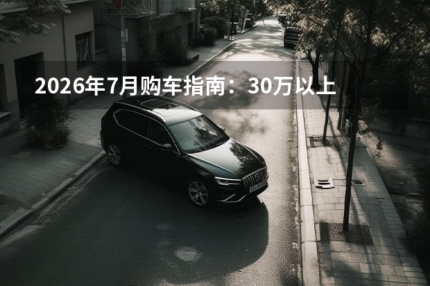 2026年7月购车指南：30万以上高端市场的性能与空间之选