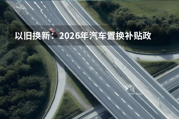 以旧换新：2026年汽车置换补贴政策全攻略