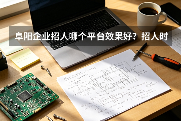 阜阳企业招人哪个平台效果好？招人时这些注意事项别忽略